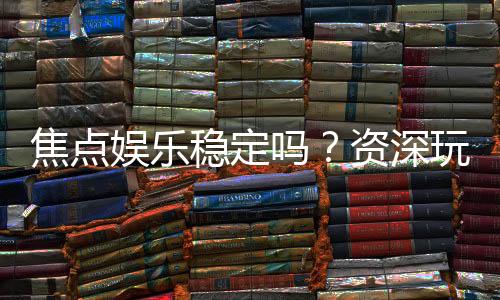 焦点娱乐稳定吗?资深玩家解析平台安全性与游戏体验