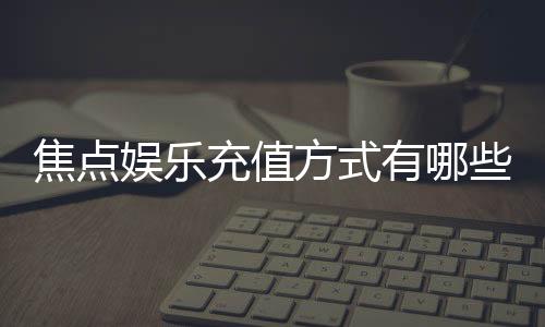 焦点娱乐充值方式有哪些？详解主流存款渠道与操作流程