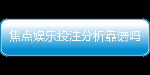 焦点娱乐投注分析靠谱吗?资深玩家实测体验与平台安全性解析