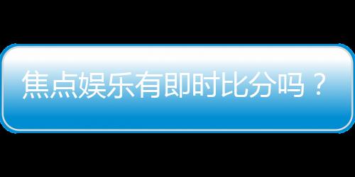 焦点娱乐有即时比分吗?一文解析比分查询与赛事动态