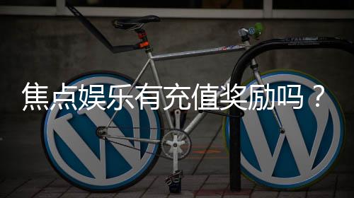 焦点娱乐有充值奖励吗?揭秘最新充值优惠与福利攻略