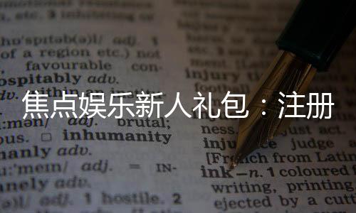 焦点娱乐新人礼包:注册即享超值豪礼与独家优惠
