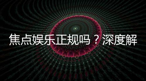 焦点娱乐正规吗?深度解析其平台资质与玩家真实体验