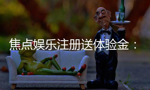 焦点娱乐注册送体验金:新会员专享豪礼首存即送高额彩金