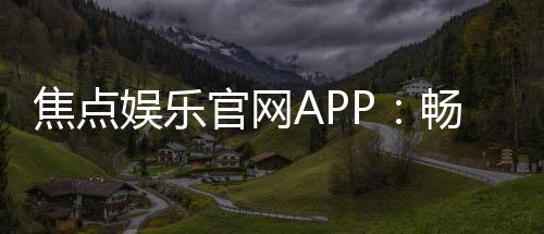 焦点娱乐官网APP:畅享顶级棋牌电游的尊贵体验