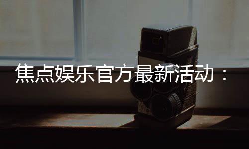 焦点娱乐官方最新活动:限时豪礼大放送畅玩棋牌赢惊喜
