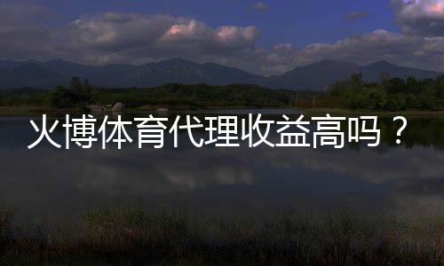 火博体育代理收益高吗?揭秘投资风险