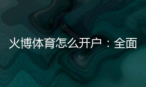 火博体育怎么开户:全面指南