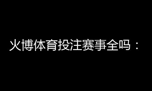 火博体育投注赛事全吗:精彩纷呈应有尽有