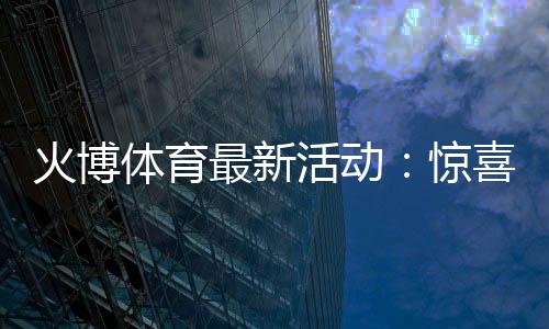 火博体育最新活动:惊喜不断!