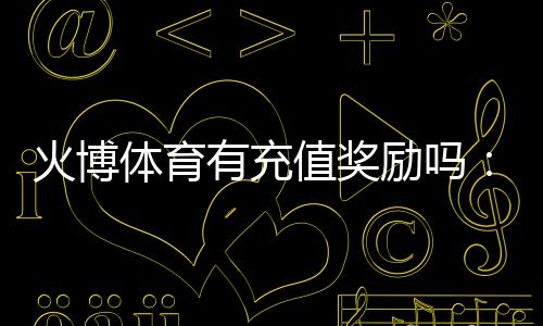 火博体育有充值奖励吗:值得期待的优惠政策