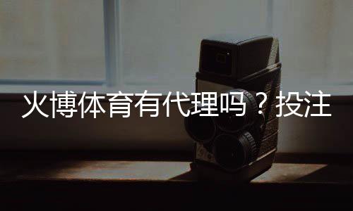 火博体育有代理吗?投注门槛低吗