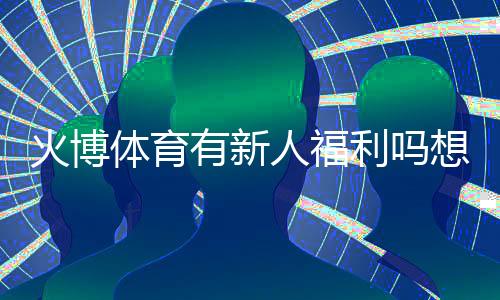 火博体育有新人福利吗想知道吗?