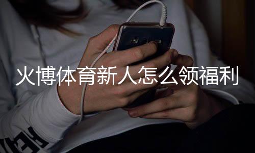 火博体育新人怎么领福利:详细指南