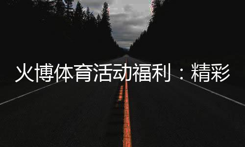 火博体育活动福利:精彩纷呈尽在指尖