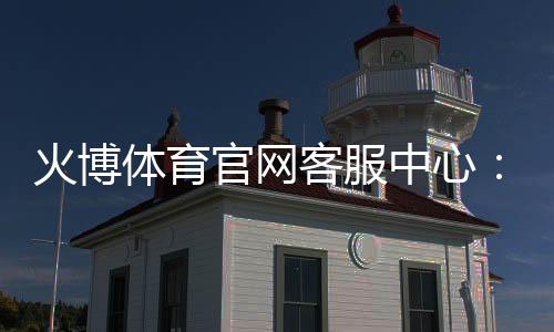 火博体育官网客服中心:服务至臻贴心无忧