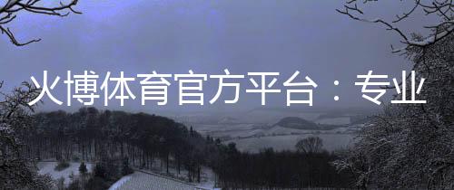火博体育官方平台:专业体育投注乐趣