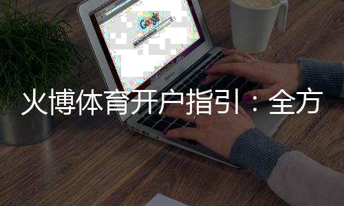 火博体育开户指引:全方位了解注册流程