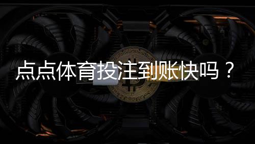 点点体育投注到账快吗?提现到账速度实测与用户评价