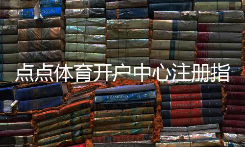点点体育开户中心注册指南:详细开户流程、验证步骤与安全注意事项