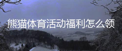 熊猫体育活动福利怎么领取？新手必看领取攻略与注意事项