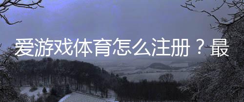爱游戏体育怎么注册?最新版注册步骤与常见问题一看就懂