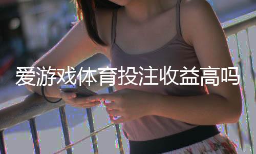 爱游戏体育投注收益高吗?真实收益解析与风险评估帮你理性判断