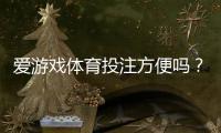 爱游戏体育投注方便吗？平台体验评测、充值提现与操作流程一次看懂