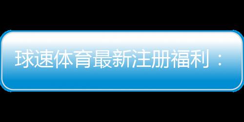 球速体育最新注册福利:新会员专享豪礼与高额返水活动