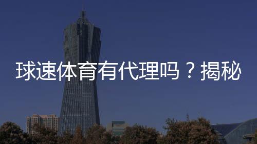 球速体育有代理吗?揭秘平台代理合作内幕与申请流程