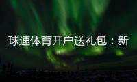 球速体育开户送礼包：新会员专享豪礼大放送