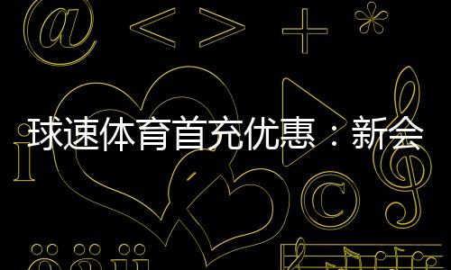 球速体育首充优惠:新会员专享高额返利及独家礼包