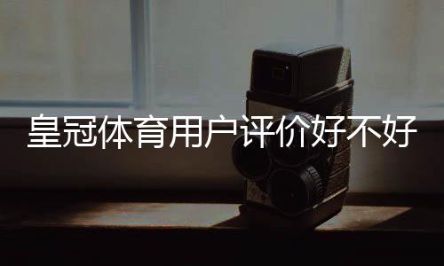 皇冠体育用户评价好不好?真实口碑、优缺点与安全性全面评测