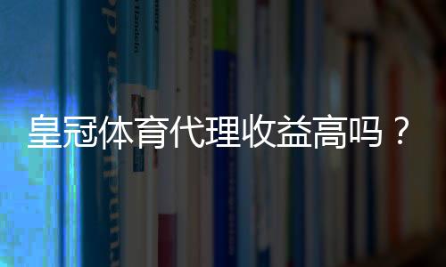皇冠体育代理收益高吗?佣金结构、成本与实操收益全面解析