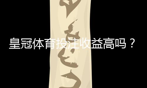 皇冠体育投注收益高吗?真实回报与风险解析