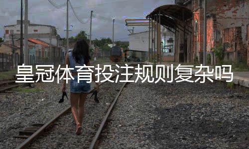 皇冠体育投注规则复杂吗?新手入门、常见玩法与快速上手攻略
