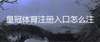 皇冠体育注册入口怎么注册？2026最新图文步骤与安全注意事项