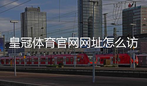 皇冠体育官网网址怎么访问?最新版官网入口、注册登录与安全指南