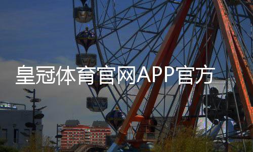 皇冠体育官网APP官方下载与使用攻略：新手注册、充值、安全评测与玩法指南
