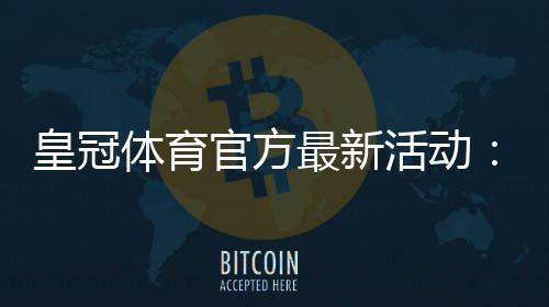 皇冠体育官方最新活动：优惠详情、参与攻略与领取注意事项详解