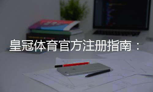 皇冠体育官方注册指南:新手开户流程、账号安全与优惠领取详解