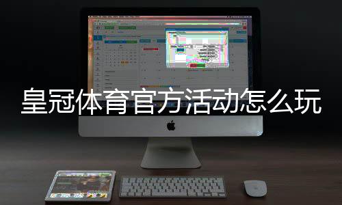 皇冠体育官方活动怎么玩?最新优惠与参与规则详细解析