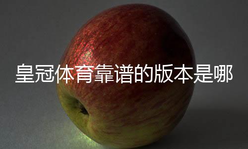 皇冠体育靠谱的版本是哪一个?正版识别与下载防骗全攻略