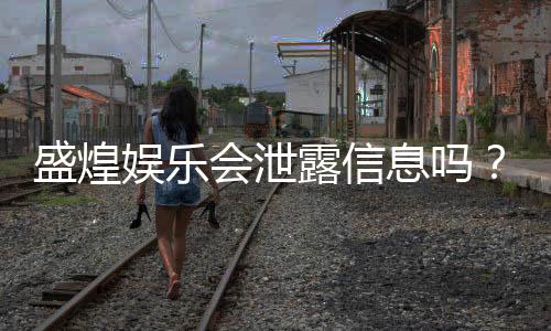 盛煌娱乐会泄露信息吗?深度解析平台安全性与隐私保护措施