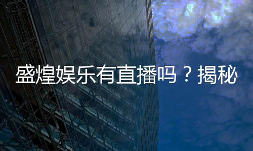 盛煌娱乐有直播吗？揭秘平台真人直播与特色玩法
