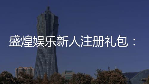 盛煌娱乐新人注册礼包:首存即送豪礼畅享棋牌盛宴