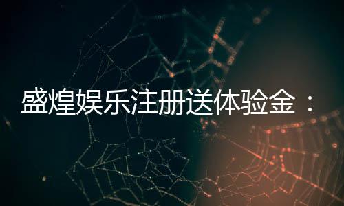 盛煌娱乐注册送体验金:新会员专享高额彩金礼包