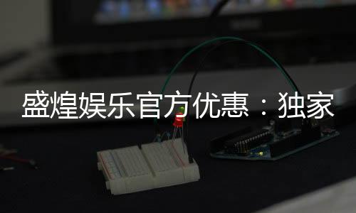 盛煌娱乐官方优惠：独家福利与高额返水等你来拿