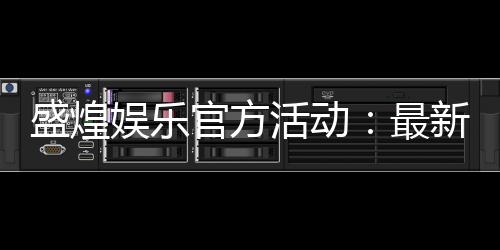 盛煌娱乐官方活动:最新优惠与独家福利等你来拿