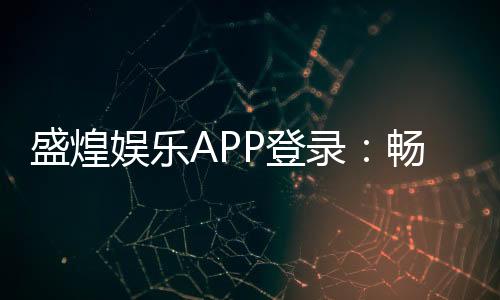 盛煌娱乐APP登录:畅享顶级棋牌电游的尊贵体验